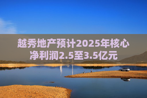 越秀地产预计2025年核心净利润2.5至3.5亿元