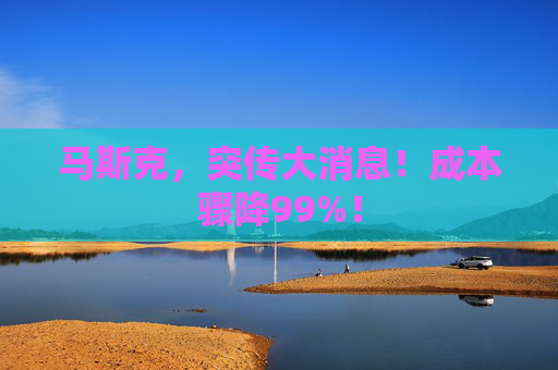 马斯克，突传大消息！成本骤降99%！