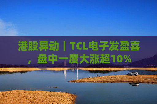 港股异动｜TCL电子发盈喜，盘中一度大涨超10%