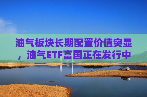 油气板块长期配置价值突显，油气ETF富国正在发行中