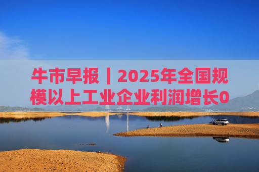 牛市早报｜2025年全国规模以上工业企业利润增长0.6%