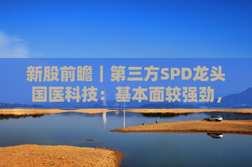 新股前瞻｜第三方SPD龙头国医科技：基本面较强劲，早期投资者浮盈已翻翻