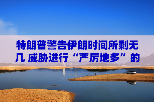 特朗普警告伊朗时间所剩无几 威胁进行“严厉地多”的打击