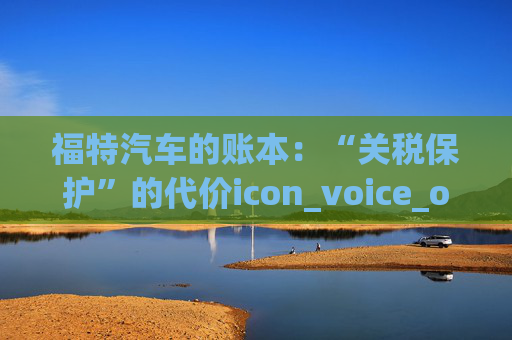 福特汽车的账本：“关税保护”的代价icon_voice_onicon_voice