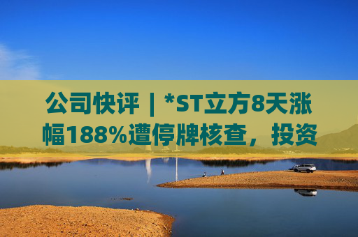 公司快评︱*ST立方8天涨幅188%遭停牌核查，投资者须注意三重危机