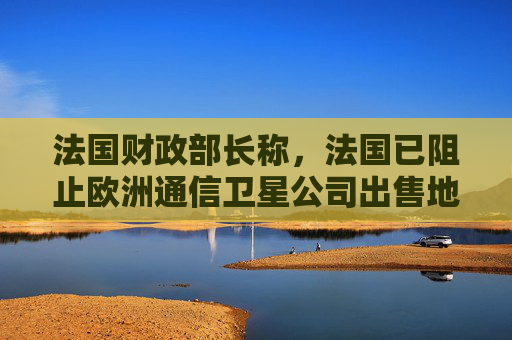 法国财政部长称，法国已阻止欧洲通信卫星公司出售地面天线