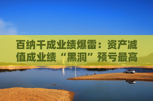 百纳千成业绩爆雷：资产减值成业绩“黑洞”预亏最高12亿元 一年内董事长、副总密集更迭