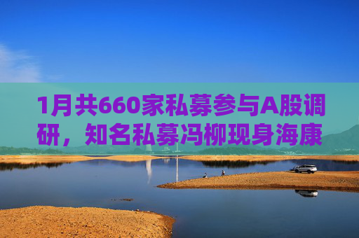 1月共660家私募参与A股调研，知名私募冯柳现身海康威视调研
