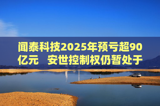 闻泰科技2025年预亏超90亿元   安世控制权仍暂处于受限状态