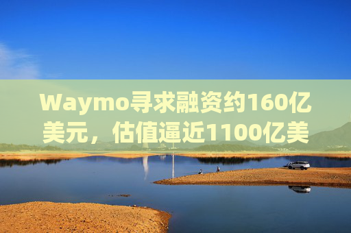 Waymo寻求融资约160亿美元，估值逼近1100亿美元