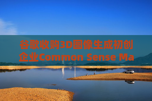 谷歌收购3D图像生成初创企业Common Sense Machines