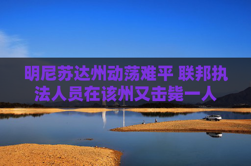 明尼苏达州动荡难平 联邦执法人员在该州又击毙一人
