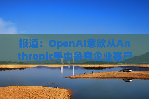报道：OpenAI意欲从Anthropic手中争夺企业客户