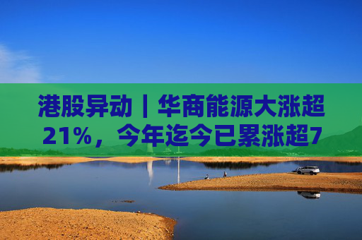 港股异动｜华商能源大涨超21%，今年迄今已累涨超73%