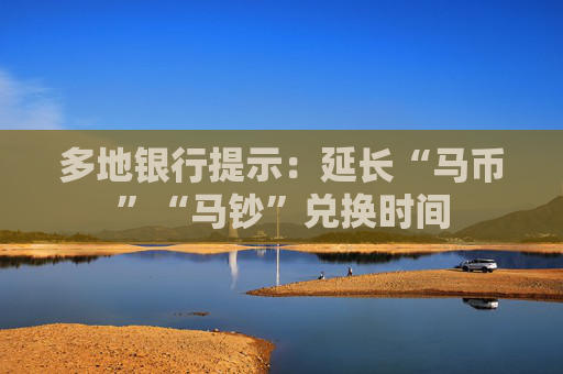 多地银行提示：延长“马币”“马钞”兑换时间