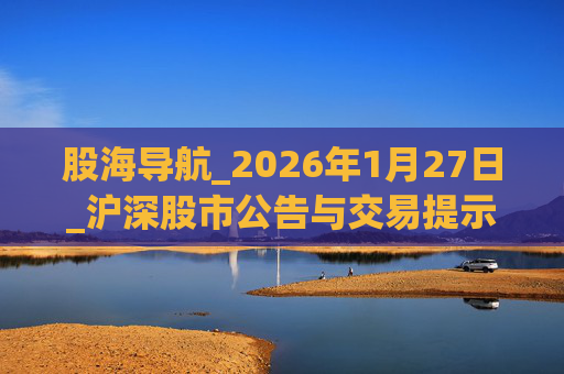 股海导航_2026年1月27日_沪深股市公告与交易提示