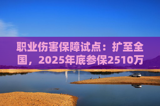 职业伤害保障试点：扩至全国，2025年底参保2510万人