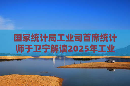 国家统计局工业司首席统计师于卫宁解读2025年工业企业利润数据：新动能支撑带动作用明显