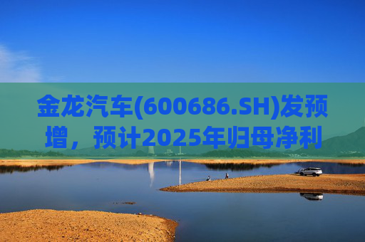 金龙汽车(600686.SH)发预增，预计2025年归母净利润约4.63亿元，同比增长193.68%