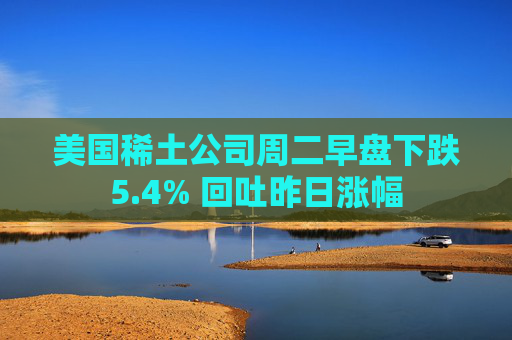 美国稀土公司周二早盘下跌5.4% 回吐昨日涨幅