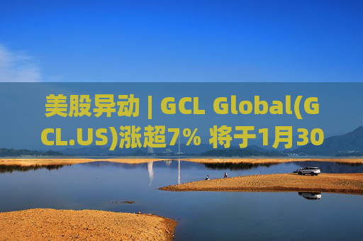 美股异动 | GCL Global(GCL.US)涨超7% 将于1月30日举行业绩电话会议