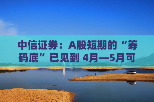 中信证券：A股短期的“筹码底”已见到 4月―5月可能以科技主题型行情的交易型机会为主  第1张