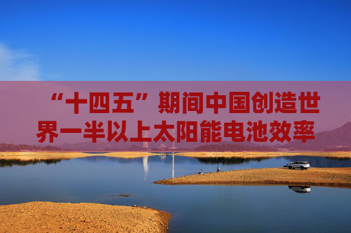 “十四五”期间中国创造世界一半以上太阳能电池效率纪录