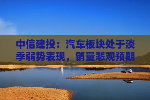 中信建投：汽车板块处于淡季弱势表现，销量悲观预期见底