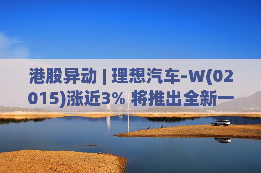 港股异动 | 理想汽车-W(02015)涨近3% 将推出全新一代理想L9 Livis版 新一代车型智能化程度将大幅提升