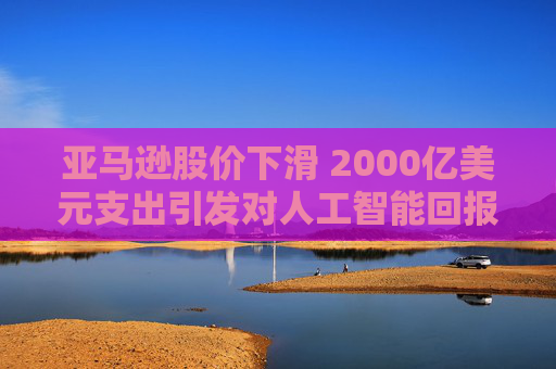 亚马逊股价下滑 2000亿美元支出引发对人工智能回报的担忧
