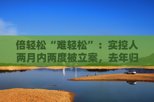 倍轻松“难轻松”：实控人两月内两度被立案，去年归母净利盈转亏