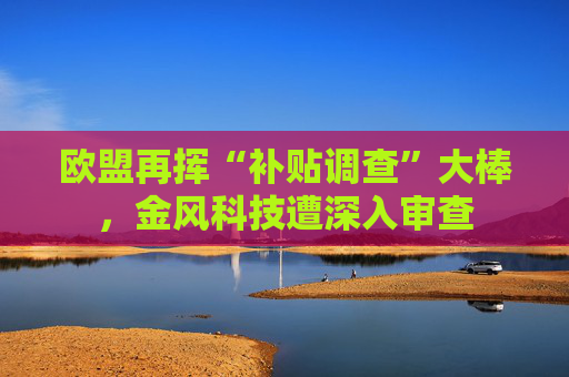 欧盟再挥“补贴调查”大棒，金风科技遭深入审查