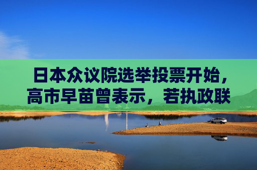 日本众议院选举投票开始，高市早苗曾表示，若执政联盟未获得过半数议席，她将即刻辞职