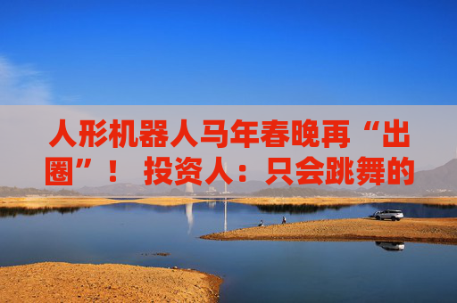 人形机器人马年春晚再“出圈”！ 投资人：只会跳舞的不投了 三条技术路线并行竞速，机器人要为场景落地