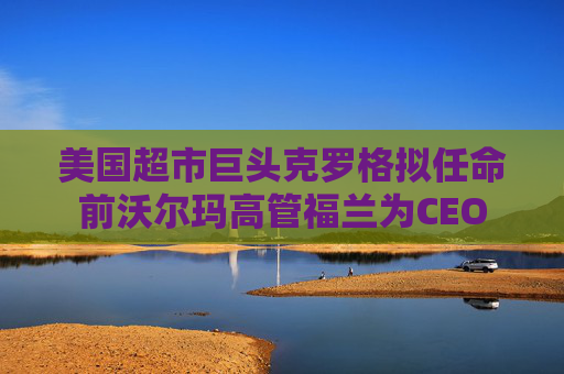 美国超市巨头克罗格拟任命前沃尔玛高管福兰为CEO