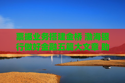 票据业务搭建金桥 渤海银行做好金融五篇大文章 助力实体经济高质量发展