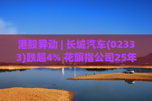 港股异动 | 长城汽车(02333)跌超4% 花旗指公司25年盈利逊于预期 投入增加导致净利润下降