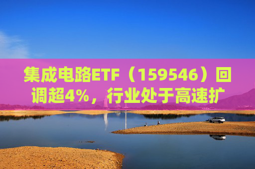 集成电路ETF（159546）回调超4%，行业处于高速扩容期，市场空间广阔，回调或可布局