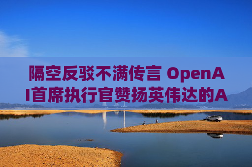 隔空反驳不满传言 OpenAI首席执行官赞扬英伟达的AI芯片