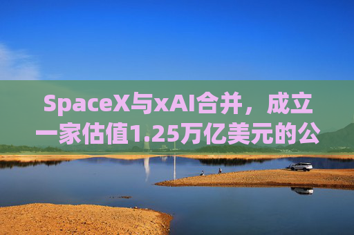 SpaceX与xAI合并，成立一家估值1.25万亿美元的公司