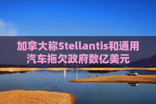 加拿大称Stellantis和通用汽车拖欠政府数亿美元