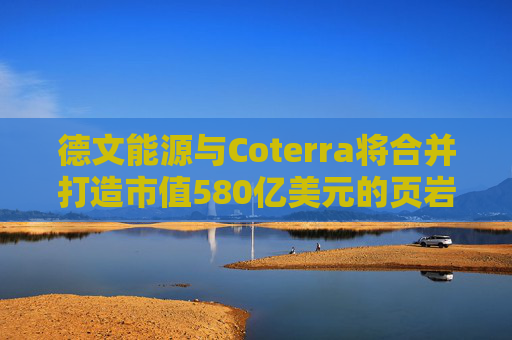 德文能源与Coterra将合并打造市值580亿美元的页岩油生产商