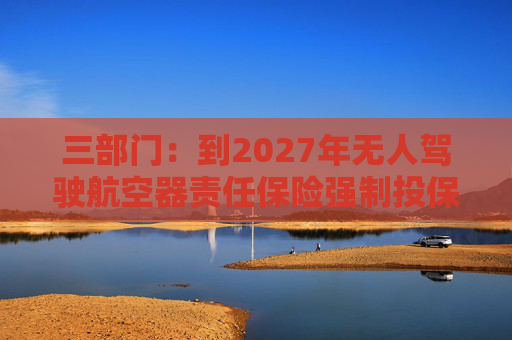 三部门：到2027年无人驾驶航空器责任保险强制投保制度初步建立 低空保险产品不断丰富
