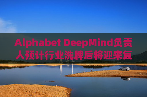 Alphabet DeepMind负责人预计行业洗牌后将迎来复兴