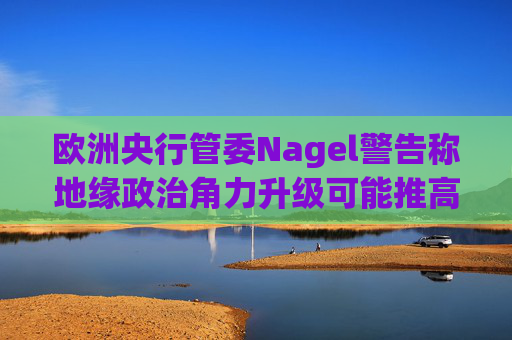 欧洲央行管委Nagel警告称地缘政治角力升级可能推高通胀