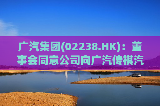 广汽集团(02238.HK)：董事会同意公司向广汽传祺汽车提供金额不超50亿元的借款