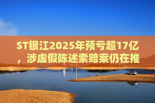 ST银江2025年预亏超17亿，涉虚假陈述索赔案仍在推进