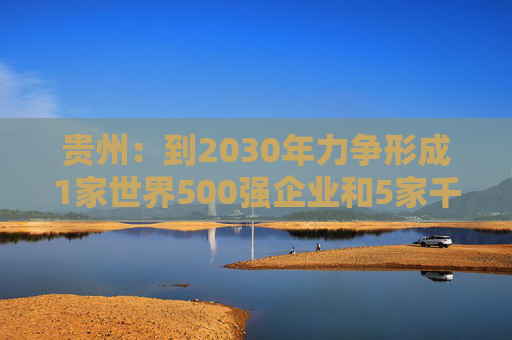 贵州：到2030年力争形成1家世界500强企业和5家千亿级、1家五百亿级、7家百亿级的省属骨干企业舰队