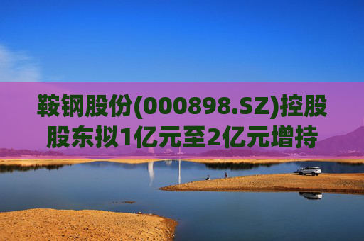 鞍钢股份(000898.SZ)控股股东拟1亿元至2亿元增持公司A股流通股份