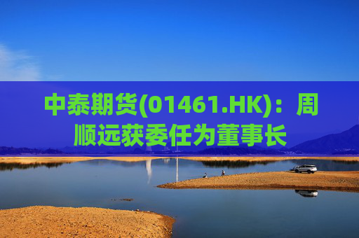 中泰期货(01461.HK)：周顺远获委任为董事长
